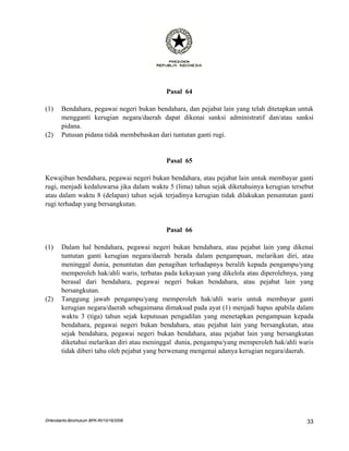 Pasal 64

(1)    Bendahara, pegawai negeri bukan bendahara, dan pejabat lain yang telah ditetapkan untuk
       mengganti kerugian negara/daerah dapat dikenai sanksi administratif dan/atau sanksi
       pidana.
(2)    Putusan pidana tidak membebaskan dari tuntutan ganti rugi.


                                           Pasal 65

Kewajiban bendahara, pegawai negeri bukan bendahara, atau pejabat lain untuk membayar ganti
rugi, menjadi kedaluwarsa jika dalam waktu 5 (lima) tahun sejak diketahuinya kerugian tersebut
atau dalam waktu 8 (delapan) tahun sejak terjadinya kerugian tidak dilakukan penuntutan ganti
rugi terhadap yang bersangkutan.


                                           Pasal 66

(1)    Dalam hal bendahara, pegawai negeri bukan bendahara, atau pejabat lain yang dikenai
       tuntutan ganti kerugian negara/daerah berada dalam pengampuan, melarikan diri, atau
       meninggal dunia, penuntutan dan penagihan terhadapnya beralih kepada pengampu/yang
       memperoleh hak/ahli waris, terbatas pada kekayaan yang dikelola atau diperolehnya, yang
       berasal dari bendahara, pegawai negeri bukan bendahara, atau pejabat lain yang
       bersangkutan.
(2)    Tanggung jawab pengampu/yang memperoleh hak/ahli waris untuk membayar ganti
       kerugian negara/daerah sebagaimana dimaksud pada ayat (1) menjadi hapus apabila dalam
       waktu 3 (tiga) tahun sejak keputusan pengadilan yang menetapkan pengampuan kepada
       bendahara, pegawai negeri bukan bendahara, atau pejabat lain yang bersangkutan, atau
       sejak bendahara, pegawai negeri bukan bendahara, atau pejabat lain yang bersangkutan
       diketahui melarikan diri atau meninggal dunia, pengampu/yang memperoleh hak/ahli waris
       tidak diberi tahu oleh pejabat yang berwenang mengenai adanya kerugian negara/daerah.




DHendianto-BiroHukum BPK-RI/10/16/2006                                                     33
 