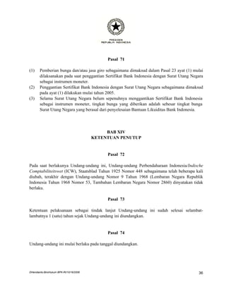 Pasal 71

(1)    Pemberian bunga dan/atau jasa giro sebagaimana dimaksud dalam Pasal 23 ayat (1) mulai
       dilaksanakan pada saat penggantian Sertifikat Bank Indonesia dengan Surat Utang Negara
       sebagai instrumen moneter.
(2)    Penggantian Sertifikat Bank Indonesia dengan Surat Utang Negara sebagaimana dimaksud
       pada ayat (1) dilakukan mulai tahun 2005.
(3)    Selama Surat Utang Negara belum sepenuhnya menggantikan Sertifikat Bank Indonesia
       sebagai instrumen moneter, tingkat bunga yang diberikan adalah sebesar tingkat bunga
       Surat Utang Negara yang berasal dari penyelesaian Bantuan Likuiditas Bank Indonesia.




                                              BAB XIV
                                         KETENTUAN PENUTUP


                                              Pasal 72

Pada saat berlakunya Undang-undang ini, Undang-undang Perbendaharaan Indonesia/Indische
Comptabiliteitswet (ICW), Staatsblad Tahun 1925 Nomor 448 sebagaimana telah beberapa kali
diubah, terakhir dengan Undang-undang Nomor 9 Tahun 1968 (Lembaran Negara Republik
Indonesia Tahun 1968 Nomor 53, Tambahan Lembaran Negara Nomor 2860) dinyatakan tidak
berlaku.

                                              Pasal 73

Ketentuan pelaksanaan sebagai tindak lanjut Undang-undang ini sudah selesai selambat-
lambatnya 1 (satu) tahun sejak Undang-undang ini diundangkan.


                                              Pasal 74

Undang-undang ini mulai berlaku pada tanggal diundangkan.




DHendianto-BiroHukum BPK-RI/10/16/2006                                                    36
 