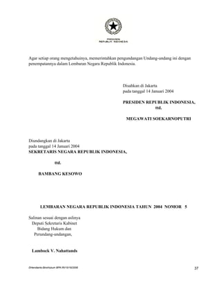 Agar setiap orang mengetahuinya, memerintahkan pengundangan Undang-undang ini dengan
penempatannya dalam Lembaran Negara Republik Indonesia.




                                                Disahkan di Jakarta
                                                pada tanggal 14 Januari 2004

                                                PRESIDEN REPUBLIK INDONESIA,
                                                            ttd.

                                                  MEGAWATI SOEKARNOPUTRI




Diundangkan di Jakarta
pada tanggal 14 Januari 2004
SEKRETARIS NEGARA REPUBLIK INDONESIA,

                    ttd.

       BAMBANG KESOWO




        LEMBARAN NEGARA REPUBLIK INDONESIA TAHUN 2004 NOMOR 5

Salinan sesuai dengan aslinya
 Deputi Sekretaris Kabinet
     Bidang Hukum dan
   Perundang-undangan,


  Lambock V. Nahattands


DHendianto-BiroHukum BPK-RI/10/16/2006                                                 37
 