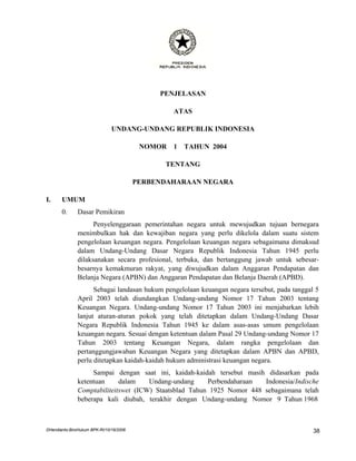 PENJELASAN

                                                  ATAS

                               UNDANG-UNDANG REPUBLIK INDONESIA

                                          NOMOR   1   TAHUN 2004

                                               TENTANG

                                         PERBENDAHARAAN NEGARA

I.     UMUM
       0.      Dasar Pemikiran
                     Penyelenggaraan pemerintahan negara untuk mewujudkan tujuan bernegara
               menimbulkan hak dan kewajiban negara yang perlu dikelola dalam suatu sistem
               pengelolaan keuangan negara. Pengelolaan keuangan negara sebagaimana dimaksud
               dalam Undang-Undang Dasar Negara Republik Indonesia Tahun 1945 perlu
               dilaksanakan secara profesional, terbuka, dan bertanggung jawab untuk sebesar-
               besarnya kemakmuran rakyat, yang diwujudkan dalam Anggaran Pendapatan dan
               Belanja Negara (APBN) dan Anggaran Pendapatan dan Belanja Daerah (APBD).
                     Sebagai landasan hukum pengelolaan keuangan negara tersebut, pada tanggal 5
               April 2003 telah diundangkan Undang-undang Nomor 17 Tahun 2003 tentang
               Keuangan Negara. Undang-undang Nomor 17 Tahun 2003 ini menjabarkan lebih
               lanjut aturan-aturan pokok yang telah ditetapkan dalam Undang-Undang Dasar
               Negara Republik Indonesia Tahun 1945 ke dalam asas-asas umum pengelolaan
               keuangan negara. Sesuai dengan ketentuan dalam Pasal 29 Undang-undang Nomor 17
               Tahun 2003 tentang Keuangan Negara, dalam rangka pengelolaan dan
               pertanggungjawaban Keuangan Negara yang ditetapkan dalam APBN dan APBD,
               perlu ditetapkan kaidah-kaidah hukum administrasi keuangan negara.
                    Sampai dengan saat ini, kaidah-kaidah tersebut masih didasarkan pada
               ketentuan     dalam    Undang-undang     Perbendaharaan  Indonesia/Indische
               Comptabiliteitswet (ICW) Staatsblad Tahun 1925 Nomor 448 sebagaimana telah
               beberapa kali diubah, terakhir dengan Undang-undang Nomor 9 Tahun 1968



DHendianto-BiroHukum BPK-RI/10/16/2006                                                        38
 