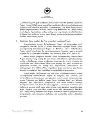 (Lembaran Negara Republik Indonesia Tahun 1968 Nomor 53, Tambahan Lembaran
               Negara Nomor 2860) Undang-undang Perbendaharaan Indonesia tersebut tidak dapat
               lagi memenuhi kebutuhan pengelolaan keuangan negara yang sesuai dengan tuntutan
               perkembangan demokrasi, ekonomi, dan teknologi. Oleh karena itu, Undang-undang
               tersebut perlu diganti dengan undang-undang baru yang mengatur kembali ketentuan
               di bidang perbendaharaan negara, sesuai dengan tuntutan perkembangan demokrasi,
               ekonomi, dan teknologi modern.

       0.      Pengertian, Ruang Lingkup, dan Asas Umum Perbendaharaan Negara
                    Undang-undang tentang Perbendaharaan Negara ini dimaksudkan untuk
               memberikan landasan hukum di bidang administrasi keuangan negara. Dalam
               Undang-undang Perbendaharaan Negara ini ditetapkan bahwa Perbendaharaan
               Negara adalah pengelolaan dan pertanggungjawaban keuangan negara, termasuk
               investasi dan kekayaan yang dipisahkan, yang ditetapkan dalam APBN dan APBD.
                     Sesuai dengan pengertian tersebut, dalam Undang-undang Perbendaharaan
               Negara ini diatur ruang lingkup dan asas umum perbendaharaan negara, kewenangan
               pejabat perbendaharaan negara, pelaksanaan pendapatan dan belanja negara/daerah,
               pengelolaan uang negara/daerah, pengelolaan piutang dan utang negara/daerah,
               pengelolaan investasi dan barang milik negara/daerah, penatausahaan dan
               pertanggungjawaban APBN/APBD, pengendalian intern pemerintah, penyelesaian
               kerugian negara/daerah, serta pengelolaan keuangan badan layanan umum.
                     Sesuai dengan kaidah-kaidah yang baik dalam pengelolaan keuangan negara,
               Undang-undang Perbendaharaan Negara ini menganut asas kesatuan, asas
               universalitas, asas tahunan, dan asas spesialitas. Asas kesatuan menghendaki agar
               semua Pendapatan dan Belanja Negara/Daerah disajikan dalam satu dokumen
               anggaran. Asas universalitas mengharuskan agar setiap transaksi keuangan
               ditampilkan secara utuh dalam dokumen anggaran. Asas tahunan membatasi masa
               berlakunya anggaran untuk suatu tahun tertentu. Asas spesialitas mewajibkan agar
               kredit anggaran yang disediakan terinci secara jelas peruntukannya. Demikian
               pula Undang-undang Perbendaharaan Negara ini memuat ketentuan yang mendorong
               profesionalitas, serta menjamin keterbukaan dan akuntabilitas dalam pelaksanaan
               anggaran.




DHendianto-BiroHukum BPK-RI/10/16/2006                                                        39
 
