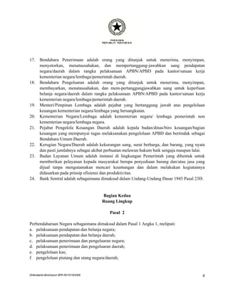 17.    Bendahara Penerimaan adalah orang yang ditunjuk untuk menerima, menyimpan,
       menyetorkan, menatausahakan, dan mempertanggung-jawabkan uang pendapatan
       negara/daerah dalam rangka pelaksanaan APBN/APBD pada kantor/satuan kerja
       kementerian negara/lembaga/pemerintah daerah.
18.    Bendahara Pengeluaran adalah orang yang ditunjuk untuk menerima, menyimpan,
       membayarkan, menatausahakan, dan mem-pertanggungjawabkan uang untuk keperluan
       belanja negara/daerah dalam rangka pelaksanaan APBN/APBD pada kantor/satuan kerja
       kementerian negara/lembaga/pemerintah daerah.
19.    Menteri/Pimpinan Lembaga adalah pejabat yang bertanggung jawab atas pengelolaan
       keuangan kementerian negara/lembaga yang bersangkutan.
20.    Kementerian Negara/Lembaga adalah kementerian negara/ lembaga pemerintah non
       kementerian negara/lembaga negara.
21.    Pejabat Pengelola Keuangan Daerah adalah kepala badan/dinas/biro keuangan/bagian
       keuangan yang mempunyai tugas melaksanakan pengelolaan APBD dan bertindak sebagai
       Bendahara Umum Daerah.
22.    Kerugian Negara/Daerah adalah kekurangan uang, surat berharga, dan barang, yang nyata
       dan pasti jumlahnya sebagai akibat perbuatan melawan hukum baik sengaja maupun lalai.
23.    Badan Layanan Umum adalah instansi di lingkungan Pemerintah yang dibentuk untuk
       memberikan pelayanan kepada masyarakat berupa penyediaan barang dan/atau jasa yang
       dijual tanpa mengutamakan mencari keuntungan dan dalam melakukan kegiatannya
       didasarkan pada prinsip efisiensi dan produktivitas.
24.    Bank Sentral adalah sebagaimana dimaksud dalam Undang-Undang Dasar 1945 Pasal 23D.


                                         Bagian Kedua
                                         Ruang Lingkup

                                            Pasal 2

Perbendaharaan Negara sebagaimana dimaksud dalam Pasal 1 Angka 1, meliputi:
a. pelaksanaan pendapatan dan belanja negara;
b. pelaksanaan pendapatan dan belanja daerah;
c. pelaksanaan penerimaan dan pengeluaran negara;
d. pelaksanaan penerimaan dan pengeluaran daerah;
e. pengelolaan kas;
f. pengelolaan piutang dan utang negara/daerah;


DHendianto-BiroHukum BPK-RI/10/16/2006                                                    4
 