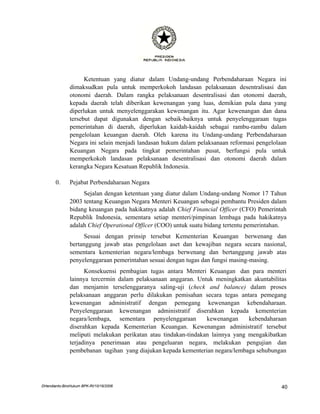 Ketentuan yang diatur dalam Undang-undang Perbendaharaan Negara ini
               dimaksudkan pula untuk memperkokoh landasan pelaksanaan desentralisasi dan
               otonomi daerah. Dalam rangka pelaksanaan desentralisasi dan otonomi daerah,
               kepada daerah telah diberikan kewenangan yang luas, demikian pula dana yang
               diperlukan untuk menyelenggarakan kewenangan itu. Agar kewenangan dan dana
               tersebut dapat digunakan dengan sebaik-baiknya untuk penyelenggaraan tugas
               pemerintahan di daerah, diperlukan kaidah-kaidah sebagai rambu-rambu dalam
               pengelolaan keuangan daerah. Oleh karena itu Undang-undang Perbendaharaan
               Negara ini selain menjadi landasan hukum dalam pelaksanaan reformasi pengelolaan
               Keuangan Negara pada tingkat pemerintahan pusat, berfungsi pula untuk
               memperkokoh landasan pelaksanaan desentralisasi dan otonomi daerah dalam
               kerangka Negara Kesatuan Republik Indonesia.

       0.      Pejabat Perbendaharaan Negara
                    Sejalan dengan ketentuan yang diatur dalam Undang-undang Nomor 17 Tahun
               2003 tentang Keuangan Negara Menteri Keuangan sebagai pembantu Presiden dalam
               bidang keuangan pada hakikatnya adalah Chief Financial Officer (CFO) Pemerintah
               Republik Indonesia, sementara setiap menteri/pimpinan lembaga pada hakikatnya
               adalah Chief Operational Officer (COO) untuk suatu bidang tertentu pemerintahan.
                    Sesuai dengan prinsip tersebut Kementerian Keuangan berwenang dan
               bertanggung jawab atas pengelolaan aset dan kewajiban negara secara nasional,
               sementara kementerian negara/lembaga berwenang dan bertanggung jawab atas
               penyelenggaraan pemerintahan sesuai dengan tugas dan fungsi masing-masing.
                     Konsekuensi pembagian tugas antara Menteri Keuangan dan para menteri
               lainnya tercermin dalam pelaksanaan anggaran. Untuk meningkatkan akuntabilitas
               dan menjamin terselenggaranya saling-uji (check and balance) dalam proses
               pelaksanaan anggaran perlu dilakukan pemisahan secara tegas antara pemegang
               kewenangan administratif dengan pemegang kewenangan kebendaharaan.
               Penyelenggaraan kewenangan administratif diserahkan kepada kementerian
               negara/lembaga, sementara penyelenggaraan         kewenangan     kebendaharaan
               diserahkan kepada Kementerian Keuangan. Kewenangan administratif tersebut
               meliputi melakukan perikatan atau tindakan-tindakan lainnya yang mengakibatkan
               terjadinya penerimaan atau pengeluaran negara, melakukan pengujian dan
               pembebanan tagihan yang diajukan kepada kementerian negara/lembaga sehubungan




DHendianto-BiroHukum BPK-RI/10/16/2006                                                       40
 
