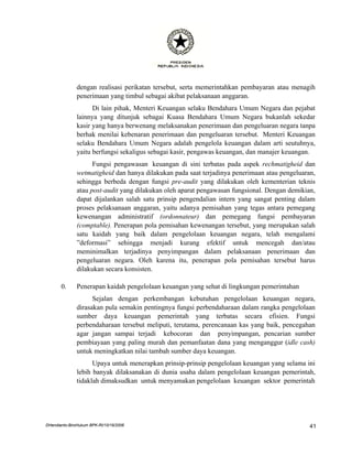 dengan realisasi perikatan tersebut, serta memerintahkan pembayaran atau menagih
               penerimaan yang timbul sebagai akibat pelaksanaan anggaran.
                     Di lain pihak, Menteri Keuangan selaku Bendahara Umum Negara dan pejabat
               lainnya yang ditunjuk sebagai Kuasa Bendahara Umum Negara bukanlah sekedar
               kasir yang hanya berwenang melaksanakan penerimaan dan pengeluaran negara tanpa
               berhak menilai kebenaran penerimaan dan pengeluaran tersebut. Menteri Keuangan
               selaku Bendahara Umum Negara adalah pengelola keuangan dalam arti seutuhnya,
               yaitu berfungsi sekaligus sebagai kasir, pengawas keuangan, dan manajer keuangan.
                     Fungsi pengawasan keuangan di sini terbatas pada aspek rechmatigheid dan
               wetmatigheid dan hanya dilakukan pada saat terjadinya penerimaan atau pengeluaran,
               sehingga berbeda dengan fungsi pre-audit yang dilakukan oleh kementerian teknis
               atau post-audit yang dilakukan oleh aparat pengawasan fungsional. Dengan demikian,
               dapat dijalankan salah satu prinsip pengendalian intern yang sangat penting dalam
               proses pelaksanaan anggaran, yaitu adanya pemisahan yang tegas antara pemegang
               kewenangan administratif (ordonnateur) dan pemegang fungsi pembayaran
               (comptable). Penerapan pola pemisahan kewenangan tersebut, yang merupakan salah
               satu kaidah yang baik dalam pengelolaan keuangan negara, telah mengalami
               ”deformasi” sehingga menjadi kurang efektif untuk mencegah dan/atau
               meminimalkan terjadinya penyimpangan dalam pelaksanaan penerimaan dan
               pengeluaran negara. Oleh karena itu, penerapan pola pemisahan tersebut harus
               dilakukan secara konsisten.

       0.      Penerapan kaidah pengelolaan keuangan yang sehat di lingkungan pemerintahan
                     Sejalan dengan perkembangan kebutuhan pengelolaan keuangan negara,
               dirasakan pula semakin pentingnya fungsi perbendaharaan dalam rangka pengelolaan
               sumber daya keuangan pemerintah yang terbatas secara efisien. Fungsi
               perbendaharaan tersebut meliputi, terutama, perencanaan kas yang baik, pencegahan
               agar jangan sampai terjadi kebocoran dan penyimpangan, pencarian sumber
               pembiayaan yang paling murah dan pemanfaatan dana yang menganggur (idle cash)
               untuk meningkatkan nilai tambah sumber daya keuangan.
                     Upaya untuk menerapkan prinsip-prinsip pengelolaan keuangan yang selama ini
               lebih banyak dilaksanakan di dunia usaha dalam pengelolaan keuangan pemerintah,
               tidaklah dimaksudkan untuk menyamakan pengelolaan keuangan sektor pemerintah




DHendianto-BiroHukum BPK-RI/10/16/2006                                                         41
 