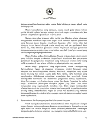dengan pengelolaan keuangan sektor swasta. Pada hakikatnya, negara adalah suatu
               lembaga politik.
                    Dalam kedudukannya yang demikian, negara tunduk pada tatanan hukum
               publik. Melalui kegiatan berbagai lembaga pemerintah, negara berusaha memberikan
               jaminan kesejahteraan kepada rakyat (welfare state).
                    Namun, pengelolaan keuangan sektor publik yang dilakukan selama ini dengan
               menggunakan pendekatan superioritas negara telah membuat aparatur pemerintah
               yang bergerak dalam kegiatan pengelolaan keuangan sektor publik tidak lagi
               dianggap berada dalam kelompok profesi manajemen oleh para profesional. Oleh
               karena itu, perlu dilakukan pelurusan kembali pengelolaan keuangan pemerintah
               dengan menerapkan prinsip-prinsip pemerintahan yang baik (good governance) yang
               sesuai dengan lingkungan pemerintahan.
                     Dalam Undang-undang Perbendaharaan Negara ini juga diatur prinsip-prinsip
               yang berkaitan dengan pelaksanaan fungsi-fungsi pengelolaan kas, perencanaan
               penerimaan dan pengeluaran, pengelolaan utang piutang dan investasi serta barang
               milik negara/daerah yang selama ini belum mendapat perhatian yang memadai.
                     Dalam rangka pengelolaan uang negara/daerah, dalam Undang-undang
               Perbendaharaan Negara ini ditegaskan kewenangan Menteri Keuangan untuk
               mengatur dan menyelenggarakan rekening pemerintah, menyimpan uang negara
               dalam rekening kas umum negara pada bank sentral, serta ketentuan yang
               mengharuskan dilakukannya optimalisasi pemanfaatan dana pemerintah. Untuk
               meningkatkan transparansi dan akuntabilitas pengelolaan piutang negara/daerah,
               diatur kewenangan penyelesaian piutang negara dan daerah. Sementara itu, dalam
               rangka pelaksanaan pembiayaan ditetapkan pejabat yang diberi kuasa untuk
               mengadakan utang negara/daerah. Demikian pula, dalam rangka meningkatkan
               efisiensi dan efektivitas pengelolaan investasi dan barang milik negara/daerah dalam
               Undang-undang Perbendaharaan Negara ini diatur pula ketentuan yang berkaitan
               dengan pelaksanaan investasi serta kewenangan mengelola dan menggunakan barang
               milik negara/daerah.

       0.      Penatausahaan dan Pertanggungjawaban Pelaksanaan Anggaran
                     Untuk mewujudkan transparansi dan akuntabilitas dalam pengelolaan keuangan
               negara, laporan pertanggungjawaban keuangan pemerintah perlu disampaikan secara
               tepat waktu dan disusun mengikuti standar akuntansi pemerintahan. Sehubungan
               dengan itu, perlu ditetapkan ketentuan yang mengatur mengenai hal-hal tersebut agar:


DHendianto-BiroHukum BPK-RI/10/16/2006                                                           42
 