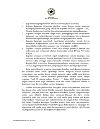 •      Laporan keuangan pemerintah dihasilkan melalui proses akuntansi;
               •      Laporan keuangan pemerintah disajikan sesuai dengan standar akuntansi
                      keuangan pemerintahan, yang terdiri dari Laporan Realisasi Anggaran (LRA),
                      Neraca, dan Laporan Arus Kas disertai dengan catatan atas laporan keuangan;
               •      Laporan keuangan disajikan sebagai wujud pertanggungjawaban setiap entitas
                      pelaporan yang meliputi laporan keuangan pemerintah pusat, laporan keuangan
                      kementerian negara/lembaga, dan laporan keuangan pemerintah daerah;
               •      Laporan keuangan pemerintah pusat/daerah disampaikan kepada Dewan
                      Perwakilan Rakyat/Dewan Perwakilan Rakyat Daerah selambat-lambatnya 6
                      (enam) bulan setelah tahun anggaran yang bersangkutan berakhir;
               •      Laporan keuangan pemerintah diaudit oleh lembaga pemeriksa ekstern yang
                      independen dan profesional sebelum disampaikan kepada Dewan Perwakilan
                      Rakyat;
               •      Laporan keuangan pemerintah dapat menghasilkan statistik keuangan yang
                      mengacu kepada manual Statistik Keuangan Pemerintah (Government Finance
                      Statistics/GFS) sehingga dapat memenuhi kebutuhan analisis kebijakan dan
                      kondisi fiskal, pengelolaan dan analisis perbandingan antarnegara (cross country
                      studies), kegiatan pemerintahan, dan penyajian statistik keuangan pemerintah.
                    Pada saat ini laporan keuangan pemerintah dirasakan masih kurang transparan
               dan akuntabel karena belum sepenuhnya disusun mengikuti standar akuntansi
               pemerintahan yang sejalan dengan standar akuntansi sektor publik yang diterima
               secara internasional. Standar akuntansi pemerintahan tersebut sesuai dengan
               ketentuan Pasal 32 Undang-undang Nomor 17 Tahun 2003 tentang Keuangan
               Negara menjadi acuan bagi Pemerintah Pusat dan seluruh Pemerintah Daerah di
               dalam menyusun dan menyajikan Laporan Keuangan.
                     Standar akuntansi pemerintahan ditetapkan dalam suatu peraturan pemerintah
               dan disusun oleh suatu Komite Standar Akuntansi Pemerintahan yang independen
               yang terdiri dari para profesional. Agar komite dimaksud terjamin independensinya,
               komite harus dibentuk dengan suatu keputusan Presiden dan harus bekerja
               berdasarkan suatu due process. Selain itu, usul standar yang disusun oleh komite
               perlu mendapat pertimbangan dari Badan Pemeriksa Keuangan. Bahan pertimbangan
               dari Badan Pemeriksa Keuangan digunakan sebagai dasar untuk penyempurnaan.
               Hasil penyempurnaan tersebut diberitahukan kepada Badan Pemeriksa Keuangan, dan
               selanjutnya usul standar yang telah disempurnakan tersebut diajukan oleh Menteri
               Keuangan untuk ditetapkan dalam peraturan pemerintah.




DHendianto-BiroHukum BPK-RI/10/16/2006                                                              43
 