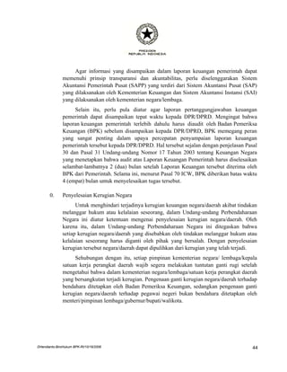 Agar informasi yang disampaikan dalam laporan keuangan pemerintah dapat
               memenuhi prinsip transparansi dan akuntabilitas, perlu diselenggarakan Sistem
               Akuntansi Pemerintah Pusat (SAPP) yang terdiri dari Sistem Akuntansi Pusat (SAP)
               yang dilaksanakan oleh Kementerian Keuangan dan Sistem Akuntansi Instansi (SAI)
               yang dilaksanakan oleh kementerian negara/lembaga.
                    Selain itu, perlu pula diatur agar laporan pertanggungjawaban keuangan
               pemerintah dapat disampaikan tepat waktu kepada DPR/DPRD. Mengingat bahwa
               laporan keuangan pemerintah terlebih dahulu harus diaudit oleh Badan Pemeriksa
               Keuangan (BPK) sebelum disampaikan kepada DPR/DPRD, BPK memegang peran
               yang sangat penting dalam upaya percepatan penyampaian laporan keuangan
               pemerintah tersebut kepada DPR/DPRD. Hal tersebut sejalan dengan penjelasan Pasal
               30 dan Pasal 31 Undang-undang Nomor 17 Tahun 2003 tentang Keuangan Negara
               yang menetapkan bahwa audit atas Laporan Keuangan Pemerintah harus diselesaikan
               selambat-lambatnya 2 (dua) bulan setelah Laporan Keuangan tersebut diterima oleh
               BPK dari Pemerintah. Selama ini, menurut Pasal 70 ICW, BPK diberikan batas waktu
               4 (empat) bulan untuk menyelesaikan tugas tersebut.

       0.      Penyelesaian Kerugian Negara
                     Untuk menghindari terjadinya kerugian keuangan negara/daerah akibat tindakan
               melanggar hukum atau kelalaian seseorang, dalam Undang-undang Perbendaharaan
               Negara ini diatur ketentuan mengenai penyelesaian kerugian negara/daerah. Oleh
               karena itu, dalam Undang-undang Perbendaharaan Negara ini ditegaskan bahwa
               setiap kerugian negara/daerah yang disebabkan oleh tindakan melanggar hukum atau
               kelalaian seseorang harus diganti oleh pihak yang bersalah. Dengan penyelesaian
               kerugian tersebut negara/daerah dapat dipulihkan dari kerugian yang telah terjadi.
                    Sehubungan dengan itu, setiap pimpinan kementerian negara/ lembaga/kepala
               satuan kerja perangkat daerah wajib segera melakukan tuntutan ganti rugi setelah
               mengetahui bahwa dalam kementerian negara/lembaga/satuan kerja perangkat daerah
               yang bersangkutan terjadi kerugian. Pengenaan ganti kerugian negara/daerah terhadap
               bendahara ditetapkan oleh Badan Pemeriksa Keuangan, sedangkan pengenaan ganti
               kerugian negara/daerah terhadap pegawai negeri bukan bendahara ditetapkan oleh
               menteri/pimpinan lembaga/gubernur/bupati/walikota.




DHendianto-BiroHukum BPK-RI/10/16/2006                                                          44
 
