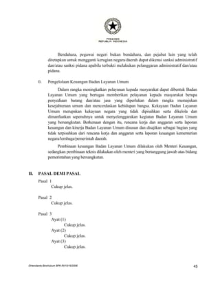 Bendahara, pegawai negeri bukan bendahara, dan pejabat lain yang telah
               ditetapkan untuk mengganti kerugian negara/daerah dapat dikenai sanksi administratif
               dan/atau sanksi pidana apabila terbukti melakukan pelanggaran administratif dan/atau
               pidana.

       0.      Pengelolaan Keuangan Badan Layanan Umum
                     Dalam rangka meningkatkan pelayanan kepada masyarakat dapat dibentuk Badan
               Layanan Umum yang bertugas memberikan pelayanan kepada masyarakat berupa
               penyediaan barang dan/atau jasa yang diperlukan dalam rangka memajukan
               kesejahteraan umum dan mencerdaskan kehidupan bangsa. Kekayaan Badan Layanan
               Umum merupakan kekayaan negara yang tidak dipisahkan serta dikelola dan
               dimanfaatkan sepenuhnya untuk menyelenggarakan kegiatan Badan Layanan Umum
               yang bersangkutan. Berkenaan dengan itu, rencana kerja dan anggaran serta laporan
               keuangan dan kinerja Badan Layanan Umum disusun dan disajikan sebagai bagian yang
               tidak terpisahkan dari rencana kerja dan anggaran serta laporan keuangan kementerian
               negara/lembaga/pemerintah daerah.
                    Pembinaan keuangan Badan Layanan Umum dilakukan oleh Menteri Keuangan,
               sedangkan pembinaan teknis dilakukan oleh menteri yang bertanggung jawab atas bidang
               pemerintahan yang bersangkutan.


II.    PASAL DEMI PASAL
       Pasal 1
              Cukup jelas.

       Pasal 2
              Cukup jelas.

       Pasal 3
              Ayat (1)
                     Cukup jelas.
              Ayat (2)
                     Cukup jelas.
              Ayat (3)
                     Cukup jelas.



DHendianto-BiroHukum BPK-RI/10/16/2006                                                           45
 