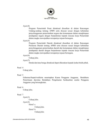 Ayat (4)
                        Program Pemerintah Pusat dimaksud diusulkan di dalam Rancangan
                        Undang-undang tentang APBN serta disusun sesuai dengan kebutuhan
                        penyelenggaraan pemerintahan negara dan kemampuan dalam menghimpun
                        pendapatan negara dengan berpedoman kepada rencana kerja Pemerintah
                        dalam rangka mewujudkan tercapainya tujuan bernegara.
                 Ayat (5)
                        Program Pemerintah Daerah dimaksud diusulkan di dalam Rancangan
                        Peraturan Daerah tentang APBD serta disusun sesuai dengan kebutuhan
                        penyelenggaraan pemerintahan daerah dan kemampuan dalam menghimpun
                        pendapatan daerah dengan berpedoman kepada rencana kerja Pemerintah
                        dalam rangka mewujudkan tercapainya tujuan bernegara.
                 Ayat (6)
                        Cukup jelas.
                 Ayat (7)
                        Denda dan/atau bunga dimaksud dapat dikenakan kepada kedua belah pihak.

       Pasal 4
              Cukup jelas.

       Pasal 5
              Gubernur/bupati/walikota menetapkan Kuasa Pengguna Anggaran, Bendahara
              Penerimaan dan/atau Bendahara Pengeluaran berdasarkan usulan Pengguna
              Anggaran yang bersangkutan.

       Pasal 6
              Cukup jelas.

       Pasal 7
              Ayat (1)
                     Cukup jelas.
              Ayat (2)
                     Huruf a
                           Cukup jelas.
                     Huruf b
                           Cukup jelas.


DHendianto-BiroHukum BPK-RI/10/16/2006                                                       46
 
