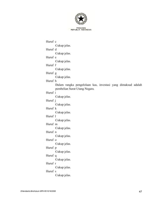 Huruf c
                                 Cukup jelas.
                           Huruf d
                                 Cukup jelas.
                           Huruf e
                                 Cukup jelas.
                           Huruf f
                                 Cukup jelas.
                           Huruf g
                                 Cukup jelas.
                           Huruf h
                                 Dalam rangka pengelolaan kas, investasi yang dimaksud adalah
                                 pembelian Surat Utang Negara.
                           Huruf i
                                 Cukup jelas.
                           Huruf j
                                 Cukup jelas.
                           Huruf k
                                 Cukup jelas.
                           Huruf l
                                 Cukup jelas.
                           Huruf m
                                 Cukup jelas.
                           Huruf n
                                 Cukup jelas.
                           Huruf o
                                 Cukup jelas.
                           Huruf p
                                 Cukup jelas.
                           Huruf q
                                 Cukup jelas.
                           Huruf r
                                 Cukup jelas.
                           Huruf s
                                 Cukup jelas.




DHendianto-BiroHukum BPK-RI/10/16/2006                                                     47
 