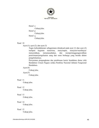 Huruf o
                                 Cukup jelas.
                           Huruf p
                                 Cukup jelas.
                           Huruf q
                                 Cukup jelas.

       Pasal 10
              Ayat (1), ayat (2), dan ayat (3)
                     Tugas kebendaharaan sebagaimana dimaksud pada ayat (1) dan ayat (2)
                     meliputi kegiatan menerima, menyimpan, menyetor/membayar/
                     menyerahkan,       menatausahakan, dan   mempertanggungjawabkan
                     penerimaan/pengeluaran uang dan surat berharga yang berada dalam
                     pengelolaannya.
                     Persyaratan pengangkatan dan pembinaan karier bendahara diatur oleh
                     Bendahara Umum Negara selaku Pembina Nasional Jabatan Fungsional
                     Bendahara.
              Ayat (4)
                     Cukup jelas.
              Ayat (5)
                     Cukup jelas.

       Pasal 11
              Cukup jelas.

       Pasal 12
              Cukup jelas.

       Pasal 13
              Cukup jelas.

       Pasal 14
              Cukup jelas.

       Pasal 15
              Cukup jelas.


DHendianto-BiroHukum BPK-RI/10/16/2006                                                     49
 