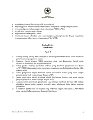 g.    pengelolaan investasi dan barang milik negara/daerah;
h.    penyelenggaraan akuntansi dan sistem informasi manajemen keuangan negara/daerah;
i.    peyusunan laporan pertanggungjawaban pelaksanaan APBN/APBD;
j.    penyelesaian kerugian negara/daerah;
k.    pengelolaan Badan Layanan Umum;
l.    perumusan standar, kebijakan, serta sistem dan prosedur yang berkaitan dengan pengelolaan
      keuangan negara dalam rangka pelaksanaan APBN/APBD.


                                         Bagian Ketiga
                                          Asas Umum

                                            Pasal 3

(1)     Undang-undang tentang APBN merupakan dasar bagi Pemerintah Pusat untuk melakukan
        penerimaan dan pengeluaran negara.
(2)     Peraturan Daerah tentang APBD merupakan dasar bagi Pemerintah Daerah untuk
        melakukan penerimaan dan pengeluaran daerah.
(3)     Setiap pejabat dilarang melakukan tindakan yang berakibat pengeluaran atas beban
        APBN/APBD jika anggaran untuk membiayai pengeluaran tersebut tidak tersedia atau tidak
        cukup tersedia.
(4)     Semua pengeluaran negara, termasuk subsidi dan bantuan lainnya yang sesuai dengan
        program pemerintah pusat, dibiayai dengan APBN.
(5)     Semua pengeluaran daerah, termasuk subsidi dan bantuan lainnya yang sesuai dengan
        program pemerintah daerah, dibiayai dengan APBD.
(6)     Anggaran untuk membiayai pengeluaran yang sifatnya mendesak dan/atau tidak terduga
        disediakan dalam bagian anggaran tersendiri yang selanjutnya diatur dalam peraturan
        pemerintah.
(7)     Kelambatan pembayaran atas tagihan yang berkaitan dengan pelaksanaan APBN/APBD
        dapat mengakibatkan pengenaan denda dan/atau bunga.




DHendianto-BiroHukum BPK-RI/10/16/2006                                                       5
 