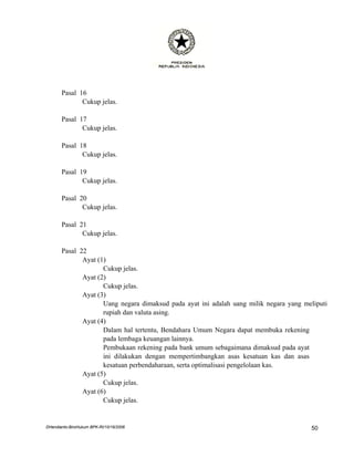 Pasal 16
              Cukup jelas.

       Pasal 17
              Cukup jelas.

       Pasal 18
              Cukup jelas.

       Pasal 19
              Cukup jelas.

       Pasal 20
              Cukup jelas.

       Pasal 21
              Cukup jelas.

       Pasal 22
              Ayat (1)
                     Cukup jelas.
              Ayat (2)
                     Cukup jelas.
              Ayat (3)
                     Uang negara dimaksud pada ayat ini adalah uang milik negara yang meliputi
                     rupiah dan valuta asing.
              Ayat (4)
                     Dalam hal tertentu, Bendahara Umum Negara dapat membuka rekening
                     pada lembaga keuangan lainnya.
                     Pembukaan rekening pada bank umum sebagaimana dimaksud pada ayat
                     ini dilakukan dengan mempertimbangkan asas kesatuan kas dan asas
                     kesatuan perbendaharaan, serta optimalisasi pengelolaan kas.
              Ayat (5)
                     Cukup jelas.
              Ayat (6)
                     Cukup jelas.


DHendianto-BiroHukum BPK-RI/10/16/2006                                                  50
 