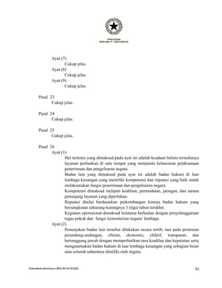 Ayat (7)
                        Cukup jelas.
                 Ayat (8)
                        Cukup jelas.
                 Ayat (9)
                        Cukup jelas.

       Pasal 23
              Cukup jelas.

       Pasal 24
              Cukup jelas.

       Pasal 25
              Cukup jelas.

       Pasal 26
              Ayat (1)
                     Hal tertentu yang dimaksud pada ayat ini adalah keadaan belum tersedianya
                     layanan perbankan di satu tempat yang menjamin kelancaran pelaksanaan
                     penerimaan dan pengeluaran negara.
                     Badan lain yang dimaksud pada ayat ini adalah badan hukum di luar
                     lembaga keuangan yang memiliki kompetensi dan reputasi yang baik untuk
                     melaksanakan fungsi penerimaan dan pengeluaran negara.
                     Kompetensi dimaksud meliputi keahlian, permodalan, jaringan, dan sarana
                     penunjang layanan yang diperlukan.
                     Reputasi dinilai berdasarkan perkembangan kinerja badan hukum yang
                     bersangkutan sekurang-kurangnya 3 (tiga) tahun terakhir.
                     Kegiatan operasional dimaksud terutama berkaitan dengan penyelenggaraan
                     tugas pokok dan fungsi kementerian negara/ lembaga.
              Ayat (2)
                     Penunjukan badan lain tersebut dilakukan secara tertib, taat pada peraturan
                     perundang-undangan, efisien, ekonomis, efektif, transparan, dan
                     bertanggung jawab dengan memperhatikan rasa keadilan dan kepatutan serta
                     mengutamakan badan hukum di luar lembaga keuangan yang sebagian besar
                     atau seluruh sahamnya dimiliki oleh negara.


DHendianto-BiroHukum BPK-RI/10/16/2006                                                        51
 