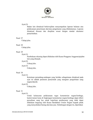 Ayat (3)
                        Badan lain dimaksud berkewajiban menyampaikan laporan bulanan atas
                        pelaksanaan penerimaan dan/atau pengeluaran yang dilakukannya. Laporan
                        dimaksud disusun dan disajikan sesuai dengan standar akuntansi
                        pemerintahan.

       Pasal 27
              Cukup jelas.

       Pasal 28
              Cukup jelas.

       Pasal 29
              Ayat (1)
                     Pembukaan rekening dapat dilakukan oleh Kuasa Pengguna Anggaran/pejabat
                     lain yang ditunjuk.
              Ayat (2)
                     Cukup jelas.
              Ayat (3)
                     Cukup jelas.

       Pasal 30
              Ayat (1)
                     Ketentuan perundang-undangan yang berlaku sebagaimana dimaksud pada
                     ayat ini adalah peraturan pemerintah yang mengatur pengelolaan uang
                     negara/daerah.
              Ayat (2)
                     Cukup jelas.

       Pasal 31
              Ayat (1)
                     Untuk kelancaran pelaksanaan tugas kementerian negara/lembaga,
                     kantor/satuan kerja di lingkungan kementerian negara/lembaga dapat diberi
                     persediaan uang kas untuk keperluan pembayaran yang tidak dapat
                     dilakukan langsung oleh Kuasa Bendahara Umum Negara kepada pihak
                     yang menyediakan barang dan/atau jasa. Sehubungan dengan itu, diperlukan


DHendianto-BiroHukum BPK-RI/10/16/2006                                                      52
 