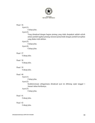 Pasal 36
              Ayat (1)
                     Cukup jelas.
              Ayat (2)
                     Yang dimaksud dengan bagian piutang yang tidak disepakati adalah selisih
                     antara jumlah tagihan piutang menurut pemerintah dengan jumlah kewajiban
                     yang diakui oleh debitur.
              Ayat (3)
                     Cukup jelas.
              Ayat (4)
                     Cukup jelas.

       Pasal 37
              Cukup jelas.

       Pasal 38
              Cukup jelas.

       Pasal 39
              Cukup jelas.

       Pasal 40
              Ayat (1)
                     Cukup jelas.
              Ayat (2)
                     Kedaluwarsaan sebagaimana dimaksud ayat ini dihitung sejak tanggal 1
                     Januari tahun berikutnya.
              Ayat (3)
                     Cukup jelas.

       Pasal 41
              Cukup jelas.

       Pasal 42
              Cukup jelas.




DHendianto-BiroHukum BPK-RI/10/16/2006                                                     54
 