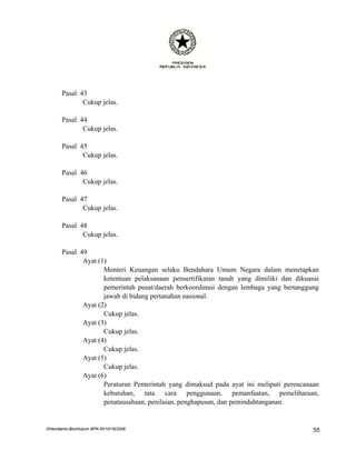 Pasal 43
              Cukup jelas.

       Pasal 44
              Cukup jelas.

       Pasal 45
              Cukup jelas.

       Pasal 46
              Cukup jelas.

       Pasal 47
              Cukup jelas.

       Pasal 48
              Cukup jelas.

       Pasal 49
              Ayat (1)
                     Menteri Keuangan selaku Bendahara Umum Negara dalam menetapkan
                     ketentuan pelaksanaan pensertifikatan tanah yang dimiliki dan dikuasai
                     pemerintah pusat/daerah berkoordinasi dengan lembaga yang bertanggung
                     jawab di bidang pertanahan nasional.
              Ayat (2)
                     Cukup jelas.
              Ayat (3)
                     Cukup jelas.
              Ayat (4)
                     Cukup jelas.
              Ayat (5)
                     Cukup jelas.
              Ayat (6)
                     Peraturan Pemerintah yang dimaksud pada ayat ini meliputi perencanaan
                     kebutuhan, tata cara penggunaan, pemanfaatan, pemeliharaan,
                     penatausahaan, penilaian, penghapusan, dan pemindahtanganan.


DHendianto-BiroHukum BPK-RI/10/16/2006                                                   55
 