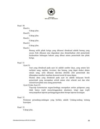 Pasal 50
              Huruf a
                     Cukup jelas.
              Huruf b
                     Cukup jelas.
              Huruf c
                     Cukup jelas.
              Huruf d
                     Cukup jelas.
              Huruf e
                     Barang milik pihak ketiga yang dikuasai dimaksud adalah barang yang
                     secara fisik dikuasai atau digunakan atau dimanfaatkan oleh pemerintah
                     berdasarkan hubungan hukum yang dibuat antara pemerintah dan pihak
                     ketiga.

       Pasal 51
              Ayat (1)
                     Aset yang dimaksud pada ayat ini adalah sumber daya, yang antara lain
                     meliputi uang, tagihan, investasi, dan barang, yang dapat diukur dalam
                     satuan uang, serta dikuasai dan/atau dimiliki oleh pemerintah dan
                     diharapkan memberi manfaat ekonomi/sosial di masa depan.
                     Ekuitas dana yang dimaksud pada ayat ini adalah kekayaan bersih
                     pemerintah yang merupakan selisih antara nilai seluruh aset dan nilai
                     seluruh kewajiban atau utang pemerintah.
              Ayat (2) dan Ayat (3)
                     Tiap-tiap kementerian negara/lembaga merupakan entitas pelaporan yang
                     tidak hanya wajib menyelenggarakan akuntansi, tetapi juga wajib
                     menyampaikan laporan pertanggungjawaban berupa laporan keuangan.

       Pasal 52
              Peraturan perundang-undangan yang berlaku adalah Undang-undang tentang
              kearsipan.

       Pasal 53
              Cukup jelas.




DHendianto-BiroHukum BPK-RI/10/16/2006                                                   56
 