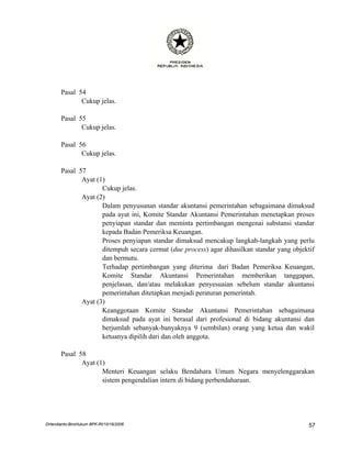 Pasal 54
              Cukup jelas.

       Pasal 55
              Cukup jelas.

       Pasal 56
              Cukup jelas.

       Pasal 57
              Ayat (1)
                     Cukup jelas.
              Ayat (2)
                     Dalam penyusunan standar akuntansi pemerintahan sebagaimana dimaksud
                     pada ayat ini, Komite Standar Akuntansi Pemerintahan menetapkan proses
                     penyiapan standar dan meminta pertimbangan mengenai substansi standar
                     kepada Badan Pemeriksa Keuangan.
                     Proses penyiapan standar dimaksud mencakup langkah-langkah yang perlu
                     ditempuh secara cermat (due process) agar dihasilkan standar yang objektif
                     dan bermutu.
                     Terhadap pertimbangan yang diterima dari Badan Pemeriksa Keuangan,
                     Komite Standar Akuntansi Pemerintahan memberikan tanggapan,
                     penjelasan, dan/atau melakukan penyesuaian sebelum standar akuntansi
                     pemerintahan ditetapkan menjadi peraturan pemerintah.
              Ayat (3)
                     Keanggotaan Komite Standar Akuntansi Pemerintahan sebagaimana
                     dimaksud pada ayat ini berasal dari profesional di bidang akuntansi dan
                     berjumlah sebanyak-banyaknya 9 (sembilan) orang yang ketua dan wakil
                     ketuanya dipilih dari dan oleh anggota.

       Pasal 58
              Ayat (1)
                     Menteri Keuangan selaku Bendahara Umum Negara menyelenggarakan
                     sistem pengendalian intern di bidang perbendaharaan.




DHendianto-BiroHukum BPK-RI/10/16/2006                                                       57
 