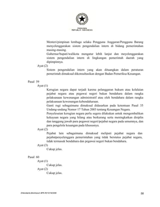 Menteri/pimpinan lembaga selaku Pengguna Anggaran/Pengguna Barang
                        menyelenggarakan sistem pengendalian intern di bidang pemerintahan
                        masing-masing.
                        Gubernur/bupati/walikota mengatur lebih lanjut dan meyelenggarakan
                        sistem pengendalian intern di lingkungan pemerintah daerah yang
                        dipimpinnya.
                 Ayat (2)
                        Sistem pengendalian intern yang akan dituangkan dalam peraturan
                        pemerintah dimaksud dikonsultasikan dengan Badan Pemeriksa Keuangan.

       Pasal 59
              Ayat (1)
                     Kerugian negara dapat terjadi karena pelanggaran hukum atau kelalaian
                     pejabat negara atau pegawai negeri bukan bendahara dalam rangka
                     pelaksanaan kewenangan administratif atau oleh bendahara dalam rangka
                     pelaksanaan kewenangan kebendaharaan.
                     Ganti rugi sebagaimana dimaksud didasarkan pada ketentuan Pasal 35
                     Undang-undang Nomor 17 Tahun 2003 tentang Keuangan Negara.
                     Penyelesaian kerugian negara perlu segera dilakukan untuk mengembalikan
                     kekayaan negara yang hilang atau berkurang serta meningkatkan disiplin
                     dan tanggung jawab para pegawai negeri/pejabat negara pada umumnya, dan
                     para pengelola keuangan pada khususnya.
              Ayat (2)
                     Pejabat lain sebagaimana dimaksud meliputi pejabat negara dan
                     pejabatpenyelenggara pemerintahan yang tidak berstatus pejabat negara,
                     tidak termasuk bendahara dan pegawai negeri bukan bendahara.
              Ayat (3)
                     Cukup jelas.

       Pasal 60
              Ayat (1)
                     Cukup jelas.
              Ayat (2)
                     Cukup jelas.




DHendianto-BiroHukum BPK-RI/10/16/2006                                                    58
 