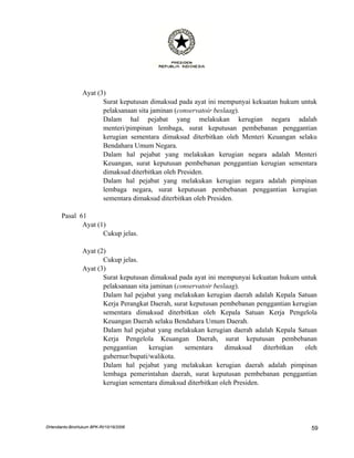 Ayat (3)
                        Surat keputusan dimaksud pada ayat ini mempunyai kekuatan hukum untuk
                        pelaksanaan sita jaminan (conservatoir beslaag).
                        Dalam hal pejabat yang melakukan kerugian negara adalah
                        menteri/pimpinan lembaga, surat keputusan pembebanan penggantian
                        kerugian sementara dimaksud diterbitkan oleh Menteri Keuangan selaku
                        Bendahara Umum Negara.
                        Dalam hal pejabat yang melakukan kerugian negara adalah Menteri
                        Keuangan, surat keputusan pembebanan penggantian kerugian sementara
                        dimaksud diterbitkan oleh Presiden.
                        Dalam hal pejabat yang melakukan kerugian negara adalah pimpinan
                        lembaga negara, surat keputusan pembebanan penggantian kerugian
                        sementara dimaksud diterbitkan oleh Presiden.

       Pasal 61
              Ayat (1)
                     Cukup jelas.

                 Ayat (2)
                        Cukup jelas.
                 Ayat (3)
                        Surat keputusan dimaksud pada ayat ini mempunyai kekuatan hukum untuk
                        pelaksanaan sita jaminan (conservatoir beslaag).
                        Dalam hal pejabat yang melakukan kerugian daerah adalah Kepala Satuan
                        Kerja Perangkat Daerah, surat keputusan pembebanan penggantian kerugian
                        sementara dimaksud diterbitkan oleh Kepala Satuan Kerja Pengelola
                        Keuangan Daerah selaku Bendahara Umum Daerah.
                        Dalam hal pejabat yang melakukan kerugian daerah adalah Kepala Satuan
                        Kerja Pengelola Keuangan Daerah, surat keputusan pembebanan
                        penggantian     kerugian    sementara      dimaksud    diterbitkan oleh
                        gubernur/bupati/walikota.
                        Dalam hal pejabat yang melakukan kerugian daerah adalah pimpinan
                        lembaga pemerintahan daerah, surat keputusan pembebanan penggantian
                        kerugian sementara dimaksud diterbitkan oleh Presiden.




DHendianto-BiroHukum BPK-RI/10/16/2006                                                       59
 