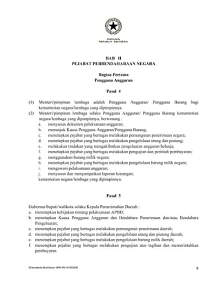 BAB II
                                 PEJABAT PERBENDAHARAAN NEGARA

                                           Bagian Pertama
                                         Pengguna Anggaran

                                              Pasal 4

(1)    Menteri/pimpinan lembaga adalah Pengguna Anggaran/ Pengguna Barang bagi
       kementerian negara/lembaga yang dipimpinnya.
(2)    Menteri/pimpinan lembaga selaku Pengguna Anggaran/ Pengguna Barang kementerian
       negara/lembaga yang dipimpinnya, berwenang :
       a.   menyusun dokumen pelaksanaan anggaran;
       b.   menunjuk Kuasa Pengguna Anggaran/Pengguna Barang;
       c.   menetapkan pejabat yang bertugas melakukan pemungutan penerimaan negara;
       d.   menetapkan pejabat yang bertugas melakukan pengelolaan utang dan piutang;
       e.   melakukan tindakan yang mengakibatkan pengeluaran anggaran belanja;
       f.   menetapkan pejabat yang bertugas melakukan pengujian dan perintah pembayaran;
       g.   menggunakan barang milik negara;
       h.   menetapkan pejabat yang bertugas melakukan pengelolaan barang milik negara;
       i.   mengawasi pelaksanaan anggaran;
       j.   menyusun dan menyampaikan laporan keuangan;
       kementerian negara/lembaga yang dipimpinnya.


                                              Pasal 5

Gubernur/bupati/walikota selaku Kepala Pemerintahan Daerah :
a. menetapkan kebijakan tentang pelaksanaan APBD;
b. menetapkan Kuasa Pengguna Anggaran dan Bendahara Penerimaan dan/atau Bendahara
   Pengeluaran;
c. menetapkan pejabat yang bertugas melakukan pemungutan penerimaan daerah;
d. menetapkan pejabat yang bertugas melakukan pengelolaan utang dan piutang daerah;
e. menetapkan pejabat yang bertugas melakukan pengelolaan barang milik daerah;
f. menetapkan pejabat yang bertugas melakukan pengujian atas tagihan dan memerintahkan
   pembayaran.


DHendianto-BiroHukum BPK-RI/10/16/2006                                                 6
 