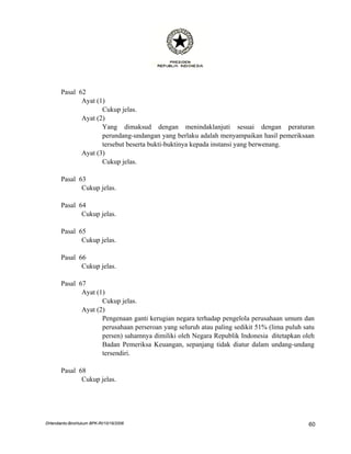 Pasal 62
              Ayat (1)
                     Cukup jelas.
              Ayat (2)
                     Yang dimaksud dengan menindaklanjuti sesuai dengan peraturan
                     perundang-undangan yang berlaku adalah menyampaikan hasil pemeriksaan
                     tersebut beserta bukti-buktinya kepada instansi yang berwenang.
              Ayat (3)
                     Cukup jelas.

       Pasal 63
              Cukup jelas.

       Pasal 64
              Cukup jelas.

       Pasal 65
              Cukup jelas.

       Pasal 66
              Cukup jelas.

       Pasal 67
              Ayat (1)
                     Cukup jelas.
              Ayat (2)
                     Pengenaan ganti kerugian negara terhadap pengelola perusahaan umum dan
                     perusahaan perseroan yang seluruh atau paling sedikit 51% (lima puluh satu
                     persen) sahamnya dimiliki oleh Negara Republik Indonesia ditetapkan oleh
                     Badan Pemeriksa Keuangan, sepanjang tidak diatur dalam undang-undang
                     tersendiri.

       Pasal 68
              Cukup jelas.




DHendianto-BiroHukum BPK-RI/10/16/2006                                                       60
 