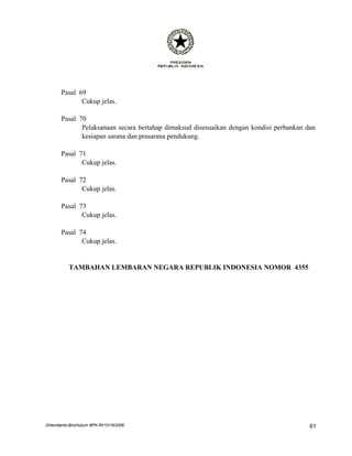 Pasal 69
              Cukup jelas.

       Pasal 70
              Pelaksanaan secara bertahap dimaksud disesuaikan dengan kondisi perbankan dan
              kesiapan sarana dan prasarana pendukung.

       Pasal 71
              Cukup jelas.

       Pasal 72
              Cukup jelas.

       Pasal 73
              Cukup jelas.

       Pasal 74
              Cukup jelas.


           TAMBAHAN LEMBARAN NEGARA REPUBLIK INDONESIA NOMOR 4355




DHendianto-BiroHukum BPK-RI/10/16/2006                                                   61
 
