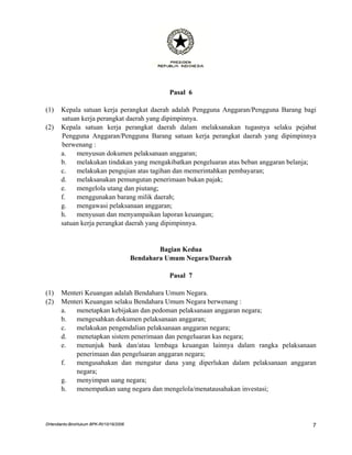 Pasal 6

(1)    Kepala satuan kerja perangkat daerah adalah Pengguna Anggaran/Pengguna Barang bagi
       satuan kerja perangkat daerah yang dipimpinnya.
(2)    Kepala satuan kerja perangkat daerah dalam melaksanakan tugasnya selaku pejabat
       Pengguna Anggaran/Pengguna Barang satuan kerja perangkat daerah yang dipimpinnya
       berwenang :
       a.   menyusun dokumen pelaksanaan anggaran;
       b.   melakukan tindakan yang mengakibatkan pengeluaran atas beban anggaran belanja;
       c.   melakukan pengujian atas tagihan dan memerintahkan pembayaran;
       d.   melaksanakan pemungutan penerimaan bukan pajak;
       e.   mengelola utang dan piutang;
       f.   menggunakan barang milik daerah;
       g.   mengawasi pelaksanaan anggaran;
       h.   menyusun dan menyampaikan laporan keuangan;
       satuan kerja perangkat daerah yang dipimpinnya.


                                                 Bagian Kedua
                                         Bendahara Umum Negara/Daerah

                                                   Pasal 7

(1)    Menteri Keuangan adalah Bendahara Umum Negara.
(2)    Menteri Keuangan selaku Bendahara Umum Negara berwenang :
       a.  menetapkan kebijakan dan pedoman pelaksanaan anggaran negara;
       b.  mengesahkan dokumen pelaksanaan anggaran;
       c.  melakukan pengendalian pelaksanaan anggaran negara;
       d.  menetapkan sistem penerimaan dan pengeluaran kas negara;
       e.  menunjuk bank dan/atau lembaga keuangan lainnya dalam rangka pelaksanaan
           penerimaan dan pengeluaran anggaran negara;
       f.  mengusahakan dan mengatur dana yang diperlukan dalam pelaksanaan anggaran
           negara;
       g.  menyimpan uang negara;
       h.  menempatkan uang negara dan mengelola/menatausahakan investasi;




DHendianto-BiroHukum BPK-RI/10/16/2006                                                  7
 