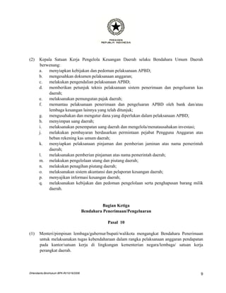 (2)    Kepala Satuan Kerja Pengelola Keuangan Daerah selaku Bendahara Umum Daerah
       berwenang:
       a.   menyiapkan kebijakan dan pedoman pelaksanaan APBD;
       b.   mengesahkan dokumen pelaksanaan anggaran;
       c.   melakukan pengendalian pelaksanaan APBD;
       d.   memberikan petunjuk teknis pelaksanaan sistem penerimaan dan pengeluaran kas
            daerah;
       e.   melaksanakan pemungutan pajak daerah;
       f.   memantau pelaksanaan penerimaan dan pengeluaran APBD oleh bank dan/atau
            lembaga keuangan lainnya yang telah ditunjuk;
       g.   mengusahakan dan mengatur dana yang diperlukan dalam pelaksanaan APBD;
       h.   menyimpan uang daerah;
       i.   melaksanakan penempatan uang daerah dan mengelola/menatausahakan investasi;
       j.   melakukan pembayaran berdasarkan permintaan pejabat Pengguna Anggaran atas
            beban rekening kas umum daerah;
       k.   menyiapkan pelaksanaan pinjaman dan pemberian jaminan atas nama pemerintah
            daerah;
       l.   melaksanakan pemberian pinjaman atas nama pemerintah daerah;
       m. melakukan pengelolaan utang dan piutang daerah;
       n.   melakukan penagihan piutang daerah;
       o.   melaksanakan sistem akuntansi dan pelaporan keuangan daerah;
       p.   menyajikan informasi keuangan daerah;
       q.   melaksanakan kebijakan dan pedoman pengelolaan serta penghapusan barang milik
            daerah.


                                                   Bagian Ketiga
                                         Bendahara Penerimaan/Pengeluaran

                                                     Pasal 10

(1)    Menteri/pimpinan lembaga/gubernur/bupati/walikota mengangkat Bendahara Penerimaan
       untuk melaksanakan tugas kebendaharaan dalam rangka pelaksanaan anggaran pendapatan
       pada kantor/satuan kerja di lingkungan kementerian negara/lembaga/ satuan kerja
       perangkat daerah.




DHendianto-BiroHukum BPK-RI/10/16/2006                                                  9
 