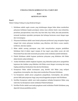 UNDANG-UNDANG KEBIDANAN NO. 4 TAHUN 2019
BAB I
KETENTUAN UMUM
Pasal 1
Dalam Undang-Undang ini yang dimaksud dengan :
1. Kebidanan adalah segala sesuatu yang berhubungan dengan bidan dalam memberikan
pelayanan kebidanan kepada perempuan selama masa sebelum hamil, masa kehamilan,
persalinan, pascapersalinan, masa nifas, bayi baru lahir, bayi, balita, dan anak prasekolah,
termasuk kesehatan reproduksi perempuan dan keluarga berencana sesuai dengan tugas
dan wewenangnya.
2. Pelayanan Kebidanan adalah suatu bentuk pelayanan profesional yang merupakan bagian
integral dari sistem pelayanan kesehatan yang diberikan oleh bidct.n secara mandiri,
kolaborasi, dan/atau rujukan.
3. Bidan adalah seorang perempuan yang telah menyelesaikan program pendidikan
Kebidanan baik di dalam negeri maupun di luar negeri yang diakui secara sah oleh
Pemerintah Pusat dan telah memenuhi persyaratan untuk melakukan praktik Kebidanan.
4. Praktik Kebidanan adalah kegiatan pemberian pelayanan yang dilakukan oleh Bidan
dalam bentuk asuhan kebidanan.
5. Asuhan Kebidanan adalah rangkaian kegiatan yang didasarkan pada proses pengambilan
keputusan dan tindakan yang dilakukan oleh Bidan sesuai dengan wewenang dan ruang
lingkup praktiknya berdasarkan ilmu dan kiat Kebidanan.
6. Kompetensi Bidan adalah kemampuan yang dimiliki oleh Bidan yang meliputi
pengetahuan, keterampilan, dan sikap untuk memberikan Pelayanan Kebidanan.
7. Uji Kompetensi adalah proses pengukuran pengetahuan, keterampilan, dan perilaku
peserta didik pada perguruan tinggi yang menyelenggarakan program studi Kebidanan.
8. Sertifikat Kompetensi adalah surat tanda pengakuan terhadap Kompetensi Bidan yang
telah lulus Uji Kompetensi untuk melakukan Praktik Kebidanan.
9. Sertifikat Profesi adalah surat tanda pengakuan untuk melakukan Praktik Kebidanan yang
diperoleh lulusan pendidikan profesi.
 