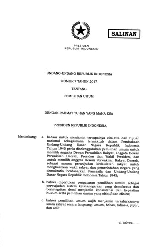 PRESIOEN
REPUELIK INDONESIA
UNDANG-UNDANG REPUBLIK INDONESIA
NOMOR 7 TAHUN 2017
TENTANG
PEMILIHAN UMUM
SALINAN
Menimbang:
DENGAN RAHMATTUHAN YANG MAHA ESA
PRESIDEN REPUBLIK INDONESIA,
bahwa untuk menjamin tercapainya cita-cita dan hrjuan
nasional sebagaimana termaktu-b dalam pembukaan
Undang-Undang Dasar Negara Republik Indonesia
Tahun 1945 perlu diselenggarakan pemilihan umum untuk
T"m+! anggota Dewan Perwakilan Ra-lryat, anggota Dewan
Perwakilan Daerah, Presiden dan Wakil pr-iiden, dan
untuk memilih anggota Dewan perwakilan Rakyat Daerah,
sebagai sarana perwqludan kedaulatan ralgrat untuk
menghasilkan wakil rakyat dan pemerintahan negara yang
demokratis berdasarkan pancasila dan Undan!-Undani
Dasar Negara Republik Indonesia Tahun 1945;
bahwa. diperlukan pengaturan pemilihan umum sebagai
perwujudan sistem ketatanegaraan yang demokratis dan
berintegritas demi menjamin konsiitensi dan kepastian
hukum serta pemilihan umum yang efektif dan efisien;
bahwa pemilihan umum wajib menjamin tersalurkannya
suara rakyat secara langsung, umum, bebas, rahasia, jujrir,
dan adil;
b.
d. bahwa. . .
 