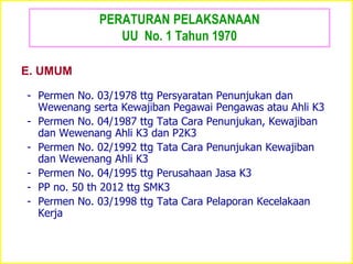 PERATURAN PELAKSANAAN
UU No. 1 Tahun 1970
- Permen No. 03/1978 ttg Persyaratan Penunjukan dan
Wewenang serta Kewajiban Pegawai Pengawas atau Ahli K3
- Permen No. 04/1987 ttg Tata Cara Penunjukan, Kewajiban
dan Wewenang Ahli K3 dan P2K3
- Permen No. 02/1992 ttg Tata Cara Penunjukan Kewajiban
dan Wewenang Ahli K3
- Permen No. 04/1995 ttg Perusahaan Jasa K3
- PP no. 50 th 2012 ttg SMK3
- Permen No. 03/1998 ttg Tata Cara Pelaporan Kecelakaan
Kerja
E. UMUM
 