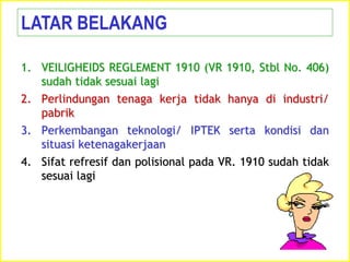1. VEILIGHEIDS REGLEMENT 1910 (VR 1910, Stbl No. 406)
sudah tidak sesuai lagi
2. Perlindungan tenaga kerja tidak hanya di industri/
pabrik
3. Perkembangan teknologi/ IPTEK serta kondisi dan
situasi ketenagakerjaan
4. Sifat refresif dan polisional pada VR. 1910 sudah tidak
sesuai lagi
LATAR BELAKANG
 