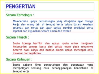 Memberikan upaya perlindungan yang ditujukan agar tenaga
kerja dan orang lain di tempat kerja selalu dalam keadaan
selamat dan sehat dan agar setiap sumber produksi perlu
dipakai dan digunakan secara aman dan efisien
PENGERTIAN
Secara Etimologis :
Suatu konsep berfikir dan upaya nyata untuk menjamin
kelestarian tenaga kerja dan setiap insan pada umumnya
beserta hasil karya dan budaya dalam upaya mencapai adil,
makmur dan sejahtera
Secara Filosofi :
Suatu cabang ilmu pengetahuan dan penerapan yang
mempelajari tentang cara penanggulangan kecelakaan di
tempat kerja
Secara Keilmuan :
 