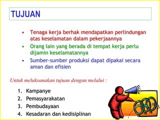 • Tenaga kerja berhak mendapatkan perlindungan
atas keselamatan dalam pekerjaannya
• Orang lain yang berada di tempat kerja perlu
dijamin keselamatannya
• Sumber-sumber produksi dapat dipakai secara
aman dan efisien
TUJUAN
1. Kampanye
2. Pemasyarakatan
3. Pembudayaan
4. Kesadaran dan kedisiplinan
Untuk melaksanakan tujuan dengan melalui :
 