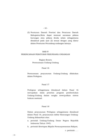- 10 -
- 10 -
(3) Peraturan Daerah Provinsi dan Peraturan Daerah
Kabupaten/Kota dapat memuat ancaman pidana
kurungan atau pidana denda selain sebagaimana
dimaksud pada ayat (2) sesuai dengan yang diatur
dalam Peraturan Perundang-undangan lainnya.
BAB IV
PERENCANAAN PERATURAN PERUNDANG-UNDANGAN
Bagian Kesatu
Perencanaan Undang-Undang
Pasal 16
Perencanaan penyusunan Undang-Undang dilakukan
dalam Prolegnas.
Pasal 17
Prolegnas sebagaimana dimaksud dalam Pasal 16
merupakan skala prioritas program pembentukan
Undang-Undang dalam rangka mewujudkan sistem
hukum nasional.
Pasal 18
Dalam penyusunan Prolegnas sebagaimana dimaksud
dalam Pasal 16, penyusunan daftar Rancangan Undang-
Undang didasarkan atas:
a. perintah Undang-Undang Dasar Negara Republik
Indonesia Tahun 1945;
b. perintah Ketetapan Majelis Permusyawaratan Rakyat;
c. perintah . . .
 