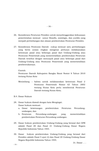 - 16 -
- 16 -
26. Konsiderans Peraturan Presiden untuk menyelenggarakan kekuasaan
pemerintahan memuat unsur filosofis, sosiologis, dan yuridis yang
menjadi pertimbangan dan alasan pembentukan Peraturan Presiden.
27. Konsiderans Peraturan Daerah cukup memuat satu pertimbangan
yang berisi uraian ringkas mengenai perlunya melaksanakan
ketentuan pasal atau beberapa pasal dari Undang–Undang atau
Peraturan Pemerintah yang memerintahkan pembentukan Peraturan
Daerah tersebut dengan menunjuk pasal atau beberapa pasal dari
Undang–Undang atau Peraturan Pemerintah yang memerintahkan
pembentukannya.
Contoh:
Peraturan Daerah Kabupaten Bangka Barat Nomor 8 Tahun 2010
tentang Hutan Kota
Menimbang : bahwa untuk melaksanakan ketentuan Pasal 2
Peraturan Pemerintah Nomor 63 Tahun 2002
tentang Hutan Kota perlu membentuk Peraturan
Daerah tentang Hutan Kota;
B.4. Dasar Hukum
28. Dasar hukum diawali dengan kata Mengingat.
Dasar hukum memuat:
a. Dasar kewenangan pembentukan Peraturan Perundang-
undangan; dan
b. Peraturan Perundang-undangan yang memerintahkan
pembentukan Peraturan Perundang-undangan.
29. Dasar hukum pembentukan Undang-Undang yang berasal dari DPR
adalah Pasal 20 dan Pasal 21 Undang-Undang Dasar Negara
Republik Indonesia Tahun 1945.
30. Dasar hukum pembentukan Undang-Undang yang berasal dari
Presiden adalah Pasal 5 ayat (1) dan Pasal 20 Undang-Undang Dasar
Negara Republik Indonesia Tahun 1945.
31. Dasar . . .
 