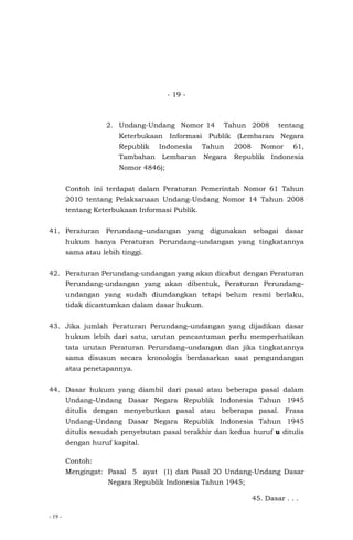 - 19 -
- 19 -
2. Undang-Undang Nomor 14 Tahun 2008 tentang
Keterbukaan Informasi Publik (Lembaran Negara
Republik Indonesia Tahun 2008 Nomor 61,
Tambahan Lembaran Negara Republik Indonesia
Nomor 4846);
Contoh ini terdapat dalam Peraturan Pemerintah Nomor 61 Tahun
2010 tentang Pelaksanaan Undang-Undang Nomor 14 Tahun 2008
tentang Keterbukaan Informasi Publik.
41. Peraturan Perundang–undangan yang digunakan sebagai dasar
hukum hanya Peraturan Perundang–undangan yang tingkatannya
sama atau lebih tinggi.
42. Peraturan Perundang-undangan yang akan dicabut dengan Peraturan
Perundang-undangan yang akan dibentuk, Peraturan Perundang–
undangan yang sudah diundangkan tetapi belum resmi berlaku,
tidak dicantumkan dalam dasar hukum.
43. Jika jumlah Peraturan Perundang–undangan yang dijadikan dasar
hukum lebih dari satu, urutan pencantuman perlu memperhatikan
tata urutan Peraturan Perundang–undangan dan jika tingkatannya
sama disusun secara kronologis berdasarkan saat pengundangan
atau penetapannya.
44. Dasar hukum yang diambil dari pasal atau beberapa pasal dalam
Undang–Undang Dasar Negara Republik Indonesia Tahun 1945
ditulis dengan menyebutkan pasal atau beberapa pasal. Frasa
Undang–Undang Dasar Negara Republik Indonesia Tahun 1945
ditulis sesudah penyebutan pasal terakhir dan kedua huruf u ditulis
dengan huruf kapital.
Contoh:
Mengingat: Pasal 5 ayat (1) dan Pasal 20 Undang-Undang Dasar
Negara Republik Indonesia Tahun 1945;
45. Dasar . . .
 
