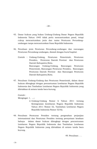 - 20 -
- 20 -
45. Dasar hukum yang bukan Undang–Undang Dasar Negara Republik
Indonesia Tahun 1945 tidak perlu mencantumkan pasal, tetapi
cukup mencantumkan jenis dan nama Peraturan Perundang–
undangan tanpa mencantumkan frasa Republik Indonesia.
46. Penulisan jenis Peraturan Perundang–undangan dan rancangan
Peraturan Perundang–undangan, diawali dengan huruf kapital.
Contoh : Undang-Undang, Peraturan Pemerintah, Peraturan
Presiden, Peraturan Daerah Provinsi dan Peraturan
Daerah Kabupaten/Kota.
Rancangan Undang-Undang, Rancangan Peraturan
Pemerintah, Rancangan Peraturan Presiden, Rancangan
Peraturan Daerah Provinsi dan Rancangan Peraturan
Daerah Kabupaten/Kota.
47. Penulisan Undang–Undang dan Peraturan Pemerintah, dalam dasar
hukum dilengkapi dengan pencantuman Lembaran Negara Republik
Indonesia dan Tambahan Lembaran Negara Republik Indonesia yang
diletakkan di antara tanda baca kurung.
Contoh :
Mengingat: 1. …;
2. Undang-Undang Nomor 6 Tahun 2011 tentang
Keimigrasian (Lembaran Negara Republik Indonesia
Tahun 2011 Nomor 52, Tambahan Lembaran Negara
Republik Indonesia Nomor 5216);
48. Penulisan Peraturan Presiden tentang pengesahan perjanjian
internasional dan Peraturan Presiden tentang pernyataan keadaan
bahaya dalam dasar hukum dilengkapi dengan pencantuman
Lembaran Negara Republik Indonesia dan Tambahan Lembaran
Negara Republik Indonesia yang diletakkan di antara tanda baca
kurung.
49. Penulisan . . .
 