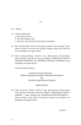 - 22 -
- 22 -
B.5. Diktum
53. Diktum terdiri atas:
a. kata Memutuskan;
b. kata Menetapkan; dan
c. jenis dan nama Peraturan Perundang-undangan.
54. Kata Memutuskan ditulis seluruhnya dengan huruf kapital tanpa
spasi di antara suku kata dan diakhiri dengan tanda baca titik dua
serta diletakkan di tengah marjin.
55. Pada Undang-Undang, sebelum kata Memutuskan dicantumkan
Frasa Dengan Persetujuan Bersama DEWAN PERWAKILAN RAKYAT
REPUBLIK INDONESIA dan PRESIDEN REPUBLIK INDONESIA yang
diletakkan di tengah marjin.
Contoh Undang-Undang:
Dengan Persetujuan Bersama
DEWAN PERWAKILAN RAKYAT REPUBLIK INDONESIA
dan
PRESIDEN REPUBLIK INDONESIA
MEMUTUSKAN:
56. Pada Peraturan Daerah, sebelum kata Memutuskan dicantumkan
Frasa Dengan Persetujuan Bersama DEWAN PERWAKILAN RAKYAT
DAERAH … (nama daerah) dan GUBERNUR/BUPATI/WALIKOTA …
(nama daerah), yang ditulis seluruhnya dengan huruf kapital dan
diletakkan di tengah marjin.
Contoh: . . .
 