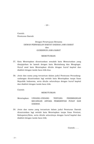 - 23 -
- 23 -
Contoh:
Peraturan Daerah
Dengan Persetujuan Bersama
DEWAN PERWAKILAN RAKYAT DAERAH JAWA BARAT
dan
GUBERNUR JAWA BARAT
MEMUTUSKAN:
57. Kata Menetapkan dicantumkan sesudah kata Memutuskan yang
disejajarkan ke bawah dengan kata Menimbang dan Mengingat.
Huruf awal kata Menetapkan ditulis dengan huruf kapital dan
diakhiri dengan tanda baca titik dua.
58. Jenis dan nama yang tercantum dalam judul Peraturan Perundang-
undangan dicantumkan lagi setelah kata Menetapkan tanpa frasa
Republik Indonesia, serta ditulis seluruhnya dengan huruf kapital
dan diakhiri dengan tanda baca titik.
Contoh:
MEMUTUSKAN:
Menetapkan: UNDANG–UNDANG TENTANG PERIMBANGAN
KEUANGAN ANTARA PEMERINTAH PUSAT DAN
DAERAH.
59. Jenis dan nama yang tercantum dalam judul Peraturan Daerah
dicantumkan lagi setelah kata Menetapkan tanpa frasa Provinsi,
Kabupaten/Kota, serta ditulis seluruhnya dengan huruf kapital dan
diakhiri dengan tanda baca titik.
Contoh: . . .
 