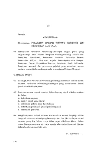 - 24 -
- 24 -
Contoh:
MEMUTUSKAN:
Menetapkan: PERATURAN DAERAH TENTANG RETRIBUSI IZIN
MENDIRIKAN BANGUNAN.
60. Pembukaan Peraturan Perundang–undangan tingkat pusat yang
tingkatannya lebih rendah daripada Undang-Undang, antara lain
Peraturan Pemerintah, Peraturan Presiden, Peraturan Dewan
Perwakilan Rakyat, Peraturan Majelis Permusyawaratan Rakyat,
Peraturan Dewan Perwakilan Daerah, Peraturan Bank Indonesia,
Peraturan Menteri, dan peraturan pejabat yang setingkat, secara
mutatis mutandis berpedoman pada pembukaan Undang-Undang.
C. BATANG TUBUH
61. Batang tubuh Peraturan Perundang-undangan memuat semua materi
muatan Peraturan Perundang-undangan yang dirumuskan dalam
pasal atau beberapa pasal.
62. Pada umumnya materi muatan dalam batang tubuh dikelompokkan
ke dalam:
a. ketentuan umum;
b. materi pokok yang diatur;
c. ketentuan pidana (jika diperlukan);
d. ketentuan peralihan (jika diperlukan); dan
e. ketentuan penutup.
63. Pengelompokan materi muatan dirumuskan secara lengkap sesuai
dengan kesamaan materi yang bersangkutan dan jika terdapat materi
muatan yang diperlukan tetapi tidak dapat dikelompokkan dalam
ruang lingkup pengaturan yang sudah ada, materi tersebut dimuat
dalam bab ketentuan lain-lain.
64. Substansi . . .
 