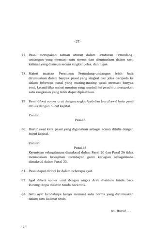 - 27 -
- 27 -
77. Pasal merupakan satuan aturan dalam Peraturan Perundang-
undangan yang memuat satu norma dan dirumuskan dalam satu
kalimat yang disusun secara singkat, jelas, dan lugas.
78. Materi muatan Peraturan Perundang-undangan lebih baik
dirumuskan dalam banyak pasal yang singkat dan jelas daripada ke
dalam beberapa pasal yang masing-masing pasal memuat banyak
ayat, kecuali jika materi muatan yang menjadi isi pasal itu merupakan
satu rangkaian yang tidak dapat dipisahkan.
79. Pasal diberi nomor urut dengan angka Arab dan huruf awal kata pasal
ditulis dengan huruf kapital.
Contoh:
Pasal 3
80. Huruf awal kata pasal yang digunakan sebagai acuan ditulis dengan
huruf kapital.
Contoh:
Pasal 34
Ketentuan sebagaimana dimaksud dalam Pasal 20 dan Pasal 26 tidak
meniadakan kewajiban membayar ganti kerugian sebagaimana
dimaksud dalam Pasal 33.
81. Pasal dapat dirinci ke dalam beberapa ayat.
82. Ayat diberi nomor urut dengan angka Arab diantara tanda baca
kurung tanpa diakhiri tanda baca titik.
83. Satu ayat hendaknya hanya memuat satu norma yang dirumuskan
dalam satu kalimat utuh.
84. Huruf . . .
 