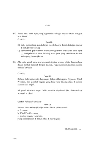 - 28 -
- 28 -
84. Huruf awal kata ayat yang digunakan sebagai acuan ditulis dengan
huruf kecil.
Contoh:
Pasal 8
(1) Satu permintaan pendaftaran merek hanya dapat diajukan untuk
1 (satu) kelas barang.
(2) Permintaan pendaftaran merek sebagaimana dimaksud pada ayat
(1) menyebutkan jenis barang atau jasa yang termasuk dalam
kelas yang bersangkutan.
85. Jika satu pasal atau ayat memuat rincian unsur, selain dirumuskan
dalam bentuk kalimat dengan rincian, juga dapat dirumuskan dalam
bentuk tabulasi.
Contoh:
Pasal 28
Bahasa Indonesia wajib digunakan dalam pidato resmi Presiden, Wakil
Presiden, dan pejabat negara yang lain yang disampaikan di dalam
atau di luar negeri.
Isi pasal tersebut dapat lebih mudah dipahami jika dirumuskan
sebagai berikut:
Contoh rumusan tabulasi:
Pasal 28
Bahasa Indonesia wajib digunakan dalam pidato resmi:
a. Presiden;
b. Wakil Presiden; dan
c. pejabat negara yang lain,
yang disampaikan di dalam atau di luar negeri.
86. Penulisan . . .
 
