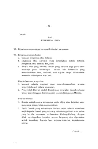 - 32 -
- 32 -
Contoh:
BAB I
KETENTUAN UMUM
97. Ketentuan umum dapat memuat lebih dari satu pasal.
98. Ketentuan umum berisi:
a. batasan pengertian atau definisi;
b. singkatan atau akronim yang dituangkan dalam batasan
pengertian atau definisi; dan/atau
c. hal-hal lain yang bersifat umum yang berlaku bagi pasal atau
beberapa pasal berikutnya antara lain ketentuan yang
mencerminkan asas, maksud, dan tujuan tanpa dirumuskan
tersendiri dalam pasal atau bab.
Contoh batasan pengertian:
1. Menteri adalah menteri yang menyelenggarakan urusan
pemerintahan di bidang keuangan.
2. Pemerintah Daerah adalah Bupati dan perangkat daerah sebagai
unsur penyelenggara Pemerintahan Daerah Kabupaten Mimika.
Contoh definisi:
1. Spasial adalah aspek keruangan suatu objek atau kejadian yang
mencakup lokasi, letak, dan posisinya.
2. Pajak Daerah yang selanjutnya disebut pajak, adalah kontribusi
wajib kepada Daerah yang terutang oleh orang pribadi atau badan
yang bersifat memaksa berdasarkan Undang-Undang, dengan
tidak mendapatkan imbalan secara langsung dan digunakan
untuk keperluan Daerah bagi sebesar-besarnya kemakmuran
rakyat.
Contoh . . .
 