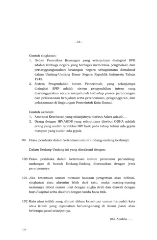 - 33 -
- 33 -
Contoh singkatan:
1. Badan Pemeriksa Keuangan yang selanjutnya disingkat BPK
adalah lembaga negara yang bertugas memeriksa pengelolaan dan
pertanggungjawaban keuangan negara sebagaimana dimaksud
dalam Undang-Undang Dasar Negara Republik Indonesia Tahun
1945.
2. Sistem Pengendalian Intern Pemerintah, yang selanjutnya
disingkat SPIP adalah sistem pengendalian intern yang
diselenggarakan secara menyeluruh terhadap proses perancangan
dan pelaksanaan kebijakan serta perencanaan, penganggaran, dan
pelaksanaan di lingkungan Pemerintah Kota Dumai.
Contoh akronim:
1. Asuransi Kesehatan yang selanjutnya disebut Askes adalah…
2. Orang dengan HIV/AIDS yang selanjutnya disebut ODHA adalah
orang yang sudah terinfeksi HIV baik pada tahap belum ada gejala
maupun yang sudah ada gejala.
99. Frasa pembuka dalam ketentuan umum undang-undang berbunyi:
Dalam Undang-Undang ini yang dimaksud dengan:
100. Frasa pembuka dalam ketentuan umum peraturan perundang-
undangan di bawah Undang-Undang disesuaikan dengan jenis
peraturannya.
101. Jika ketentuan umum memuat batasan pengertian atau definisi,
singkatan atau akronim lebih dari satu, maka masing-masing
uraiannya diberi nomor urut dengan angka Arab dan diawali dengan
huruf kapital serta diakhiri dengan tanda baca titik.
102. Kata atau istilah yang dimuat dalam ketentuan umum hanyalah kata
atau istilah yang digunakan berulang-ulang di dalam pasal atau
beberapa pasal selanjutnya.
103. Apabila . . .
 