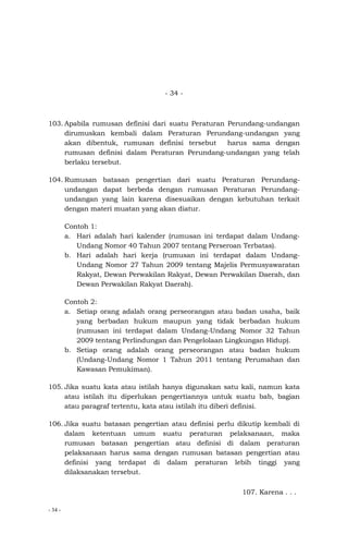- 34 -
- 34 -
103. Apabila rumusan definisi dari suatu Peraturan Perundang-undangan
dirumuskan kembali dalam Peraturan Perundang-undangan yang
akan dibentuk, rumusan definisi tersebut harus sama dengan
rumusan definisi dalam Peraturan Perundang-undangan yang telah
berlaku tersebut.
104. Rumusan batasan pengertian dari suatu Peraturan Perundang-
undangan dapat berbeda dengan rumusan Peraturan Perundang-
undangan yang lain karena disesuaikan dengan kebutuhan terkait
dengan materi muatan yang akan diatur.
Contoh 1:
a. Hari adalah hari kalender (rumusan ini terdapat dalam Undang-
Undang Nomor 40 Tahun 2007 tentang Perseroan Terbatas).
b. Hari adalah hari kerja (rumusan ini terdapat dalam Undang-
Undang Nomor 27 Tahun 2009 tentang Majelis Permusyawaratan
Rakyat, Dewan Perwakilan Rakyat, Dewan Perwakilan Daerah, dan
Dewan Perwakilan Rakyat Daerah).
Contoh 2:
a. Setiap orang adalah orang perseorangan atau badan usaha, baik
yang berbadan hukum maupun yang tidak berbadan hukum
(rumusan ini terdapat dalam Undang-Undang Nomor 32 Tahun
2009 tentang Perlindungan dan Pengelolaan Lingkungan Hidup).
b. Setiap orang adalah orang perseorangan atau badan hukum
(Undang-Undang Nomor 1 Tahun 2011 tentang Perumahan dan
Kawasan Pemukiman).
105. Jika suatu kata atau istilah hanya digunakan satu kali, namun kata
atau istilah itu diperlukan pengertiannya untuk suatu bab, bagian
atau paragraf tertentu, kata atau istilah itu diberi definisi.
106. Jika suatu batasan pengertian atau definisi perlu dikutip kembali di
dalam ketentuan umum suatu peraturan pelaksanaan, maka
rumusan batasan pengertian atau definisi di dalam peraturan
pelaksanaan harus sama dengan rumusan batasan pengertian atau
definisi yang terdapat di dalam peraturan lebih tinggi yang
dilaksanakan tersebut.
107. Karena . . .
 