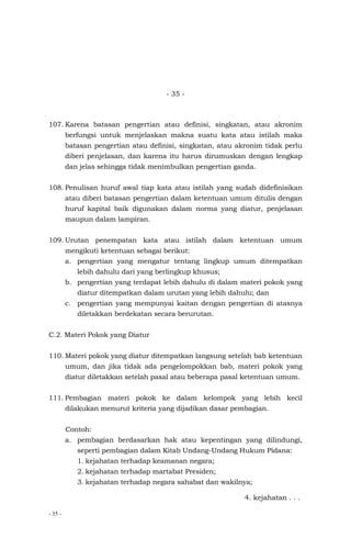- 35 -
- 35 -
107. Karena batasan pengertian atau definisi, singkatan, atau akronim
berfungsi untuk menjelaskan makna suatu kata atau istilah maka
batasan pengertian atau definisi, singkatan, atau akronim tidak perlu
diberi penjelasan, dan karena itu harus dirumuskan dengan lengkap
dan jelas sehingga tidak menimbulkan pengertian ganda.
108. Penulisan huruf awal tiap kata atau istilah yang sudah didefinisikan
atau diberi batasan pengertian dalam ketentuan umum ditulis dengan
huruf kapital baik digunakan dalam norma yang diatur, penjelasan
maupun dalam lampiran.
109. Urutan penempatan kata atau istilah dalam ketentuan umum
mengikuti ketentuan sebagai berikut:
a. pengertian yang mengatur tentang lingkup umum ditempatkan
lebih dahulu dari yang berlingkup khusus;
b. pengertian yang terdapat lebih dahulu di dalam materi pokok yang
diatur ditempatkan dalam urutan yang lebih dahulu; dan
c. pengertian yang mempunyai kaitan dengan pengertian di atasnya
diletakkan berdekatan secara berurutan.
C.2. Materi Pokok yang Diatur
110. Materi pokok yang diatur ditempatkan langsung setelah bab ketentuan
umum, dan jika tidak ada pengelompokkan bab, materi pokok yang
diatur diletakkan setelah pasal atau beberapa pasal ketentuan umum.
111. Pembagian materi pokok ke dalam kelompok yang lebih kecil
dilakukan menurut kriteria yang dijadikan dasar pembagian.
Contoh:
a. pembagian berdasarkan hak atau kepentingan yang dilindungi,
seperti pembagian dalam Kitab Undang-Undang Hukum Pidana:
1. kejahatan terhadap keamanan negara;
2. kejahatan terhadap martabat Presiden;
3. kejahatan terhadap negara sahabat dan wakilnya;
4. kejahatan . . .
 