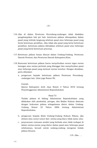 - 37 -
- 37 -
116. Jika di dalam Peraturan Perundang-undangan tidak diadakan
pengelompokan bab per bab, ketentuan pidana ditempatkan dalam
pasal yang terletak langsung sebelum pasal atau beberapa pasal yang
berisi ketentuan peralihan. Jika tidak ada pasal yang berisi ketentuan
peralihan, ketentuan pidana diletakkan sebelum pasal atau beberapa
pasal yang berisi ketentuan penutup.
117. Ketentuan pidana hanya dimuat dalam Undang-Undang, Peraturan
Daerah Provinsi, dan Peraturan Daerah Kabupaten/Kota.
118. Rumusan ketentuan pidana harus menyebutkan secara tegas norma
larangan atau norma perintah yang dilanggar dan menyebutkan pasal
atau beberapa pasal yang memuat norma tersebut. Dengan demikian,
perlu dihindari:
a. pengacuan kepada ketentuan pidana Peraturan Perundang-
undangan lain. Lihat juga Nomor 98;
Contoh:
Qanun Kabupaten Aceh Jaya Nomor 2 Tahun 2010 tentang
Penyelenggaraan Administrasi Kependudukan
Pasal 73
Tindak pidana di bidang Adminstrasi Kependudukan yang
dilakukan oleh penduduk, petugas, dan Badan Hukum diancam
dengan hukuman pidana sebagaimana diatur dalam Undang-
Undang Nomor 23 Tahun 2006 tentang Administrasi
Kependudukan.
b. pengacuan kepada Kitab Undang-Undang Hukum Pidana, jika
elemen atau unsur-unsur dari norma yang diacu tidak sama; atau
c. penyusunan rumusan sendiri yang berbeda atau tidak terdapat di
dalam norma-norma yang diatur dalam pasal atau beberapa pasal
sebelumnya, kecuali untuk undang-undang mengenai tindak
pidana khusus.
119. Jika . . .
 